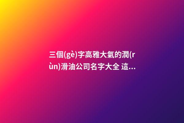 三個(gè)字高雅大氣的潤(rùn)滑油公司名字大全 這些合適建議-第1張-公司起名-玄機(jī)派